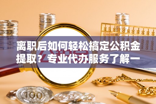 顺河离职后如何轻松搞定公积金提取？专业代办服务了解一下
