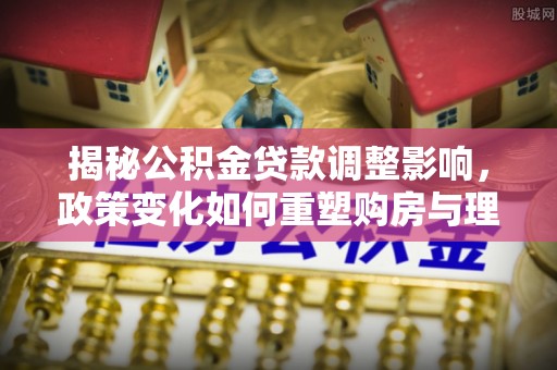 顺河揭秘公积金贷款调整影响，政策变化如何重塑购房与理财规划