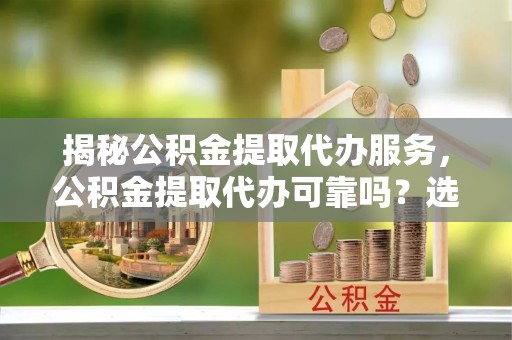 顺河揭秘公积金提取代办服务，公积金提取代办可靠吗？选择需谨慎