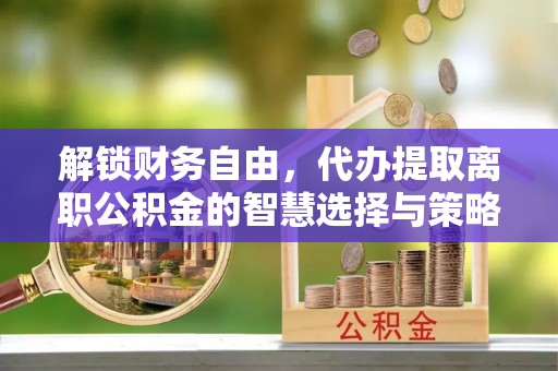 顺河解锁财务自由，代办提取离职公积金的智慧选择与策略