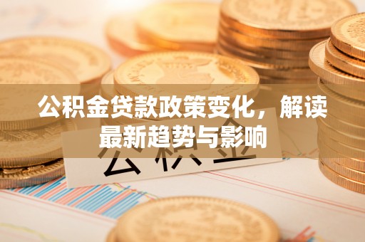顺河公积金贷款政策变化，解读最新趋势与影响