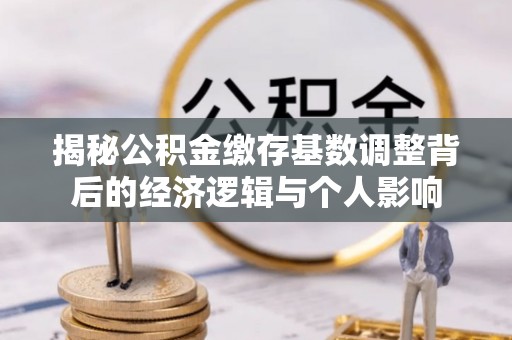 顺河揭秘公积金缴存基数调整背后的经济逻辑与个人影响