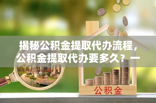 顺河揭秘公积金提取代办流程，公积金提取代办要多久？一文读懂